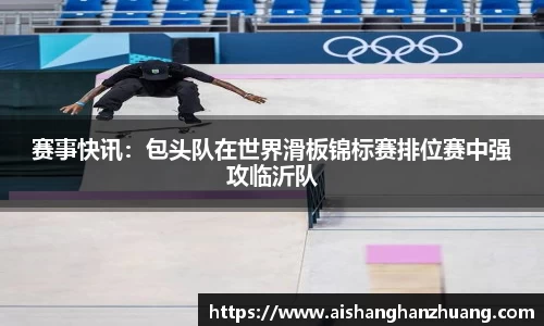 赛事快讯：包头队在世界滑板锦标赛排位赛中强攻临沂队